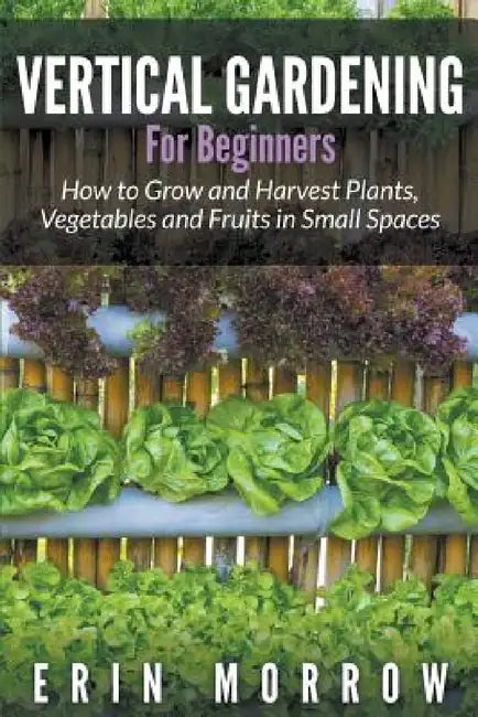 Vertical Gardening For Beginners: How to Grow and Harvest Plants, Vegetables and Fruits in Small Spaces by Erin Morrow