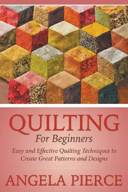 Quilting For Beginners: Easy and Effective Quilting Techniques to Create Great Patterns and Designs by Angela Pierce