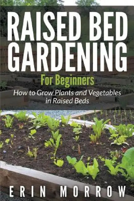 Raised Bed Gardening For Beginners: How to Grow Plants and Vegetables in Raised Beds by Erin Morrow