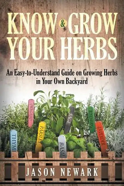 Know and Grow Your Herbs: An Easy-To-Understand Guide on Growing Herbs in Your Own Backyard by Jason Newark