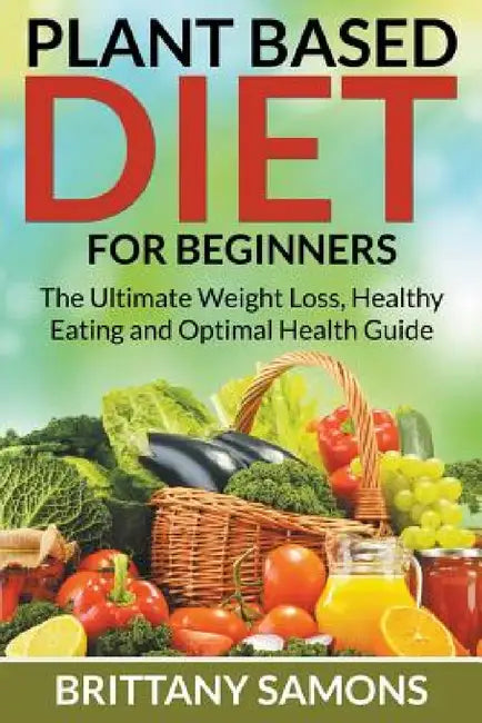 Plant Based Diet For Beginners: The Ultimate Weight Loss, Healthy Eating and Optimal Health Guide by Brittany Samons