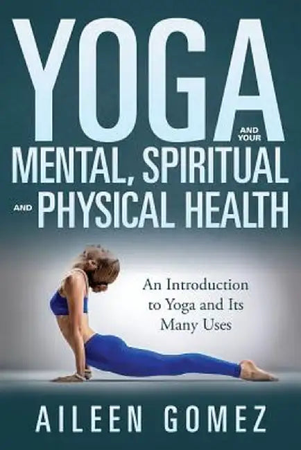 Yoga and Your Mental, Spiritual and Physical Health: An Introduction to Yoga and Its Many Uses by Aileen Gomez