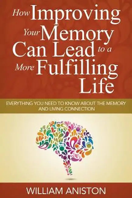 How Improving Your Memory Can Lead to a More Fulfilling Life: Everything You Need to Know about the Memory and Living Connection by William Aniston