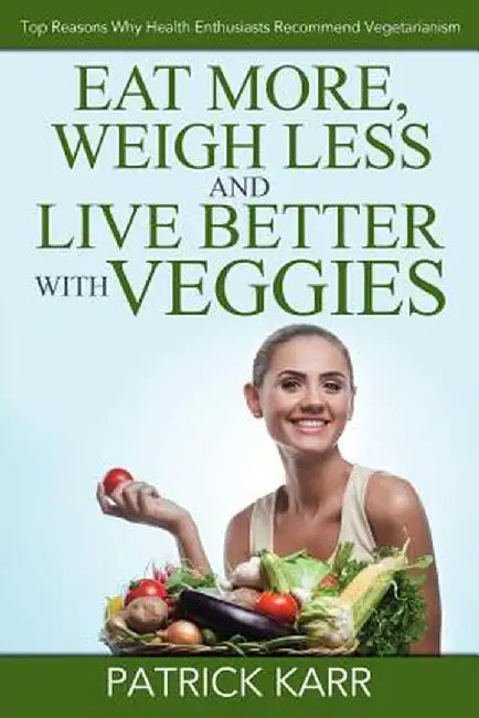 Eat More, Weigh Less and Live Better with Veggies: Top Reasons Why Health Enthusiasts Recommend Vegetarianism by Patrick Karr