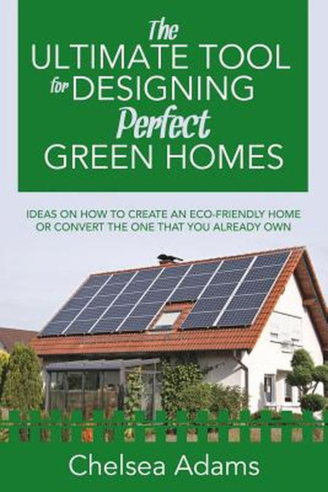 The Ultimate Tool for Designing Perfect Green Homes: Ideas on How to Create an Eco-Friendly Home or Convert the One That You Already Own by Chelsea Adams