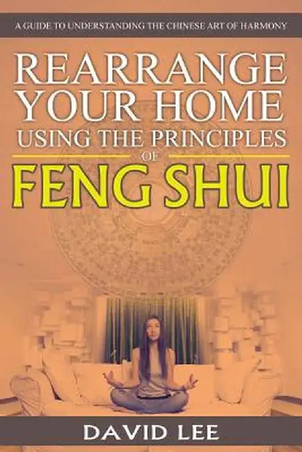 Rearrange Your Home Using the Principles of Feng Shui: A Guide to Understanding the Chinese Art of Harmony by David Lee