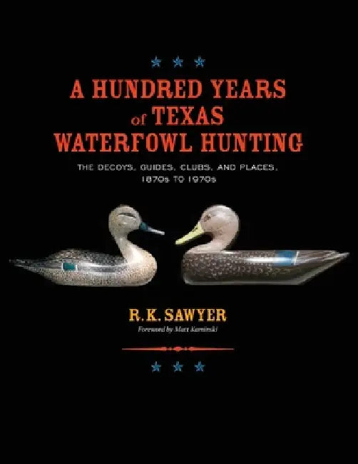 A Hundred Years of Texas Waterfowl Hunting: The Decoys, Guides, Clubs, and Places - 1870s to 1970s by R. K. Sawyer