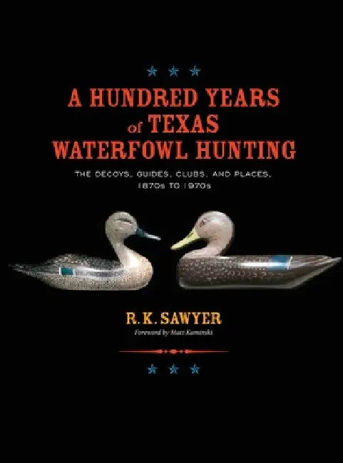 A Hundred Years of Texas Waterfowl Hunting: The Decoys, Guides, Clubs, and Places - 1870s to 1970s by R. K. Sawyer