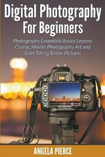 Digital Photography For Beginners: Photography Essentials Basics Lessons Course, Master Photography Art and Start Taking Better Pictures by Angela Pierce