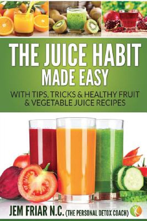 The Juice Habit Made Easy: With Tips, Tricks & Healthy Fruit & Vegetable Juice Recipes by Jem Friar