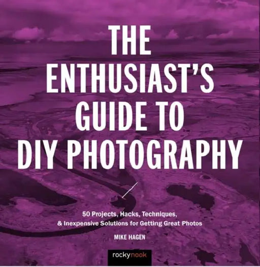 The Enthusiast's Guide to DIY Photography: 77 Projects, Hacks, Techniques, and Inexpensive Solutions for Getting Great Photos by Mike Hagen
