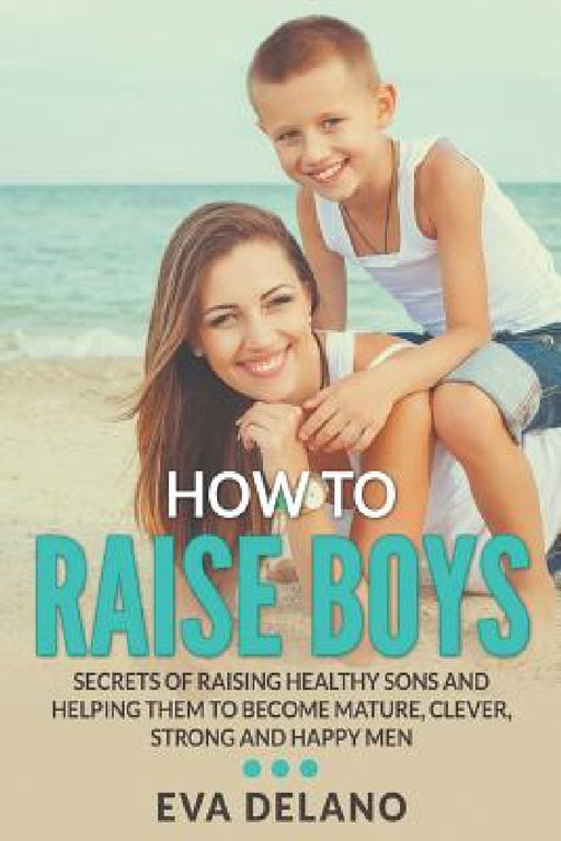 How to Raise Boys: Secrets of Raising Healthy Sons and Helping Them to Become Mature, Clever, Strong and Happy Men by Eva Delano