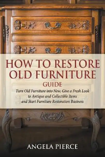 How to Restore Old Furniture Guide: Turn Old Furniture into New, Give a Fresh Look to Antique and Collectible Items and Start Furniture Restoration Bu by Angela Pierce