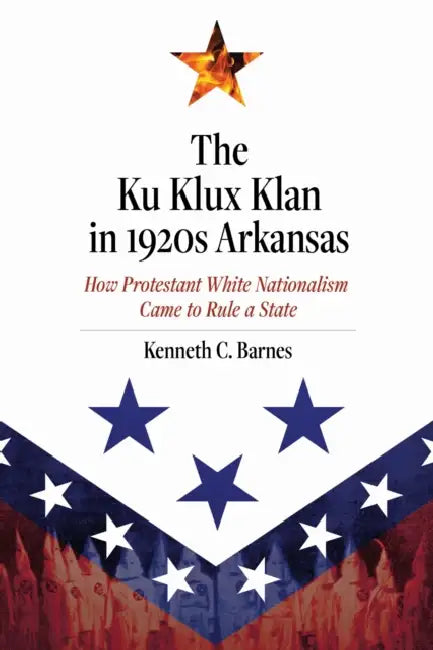 The Ku Klux Klan in 1920s Arkansas: How Protestant White Nationalism Came to Rule a State by Kenneth C. Barnes