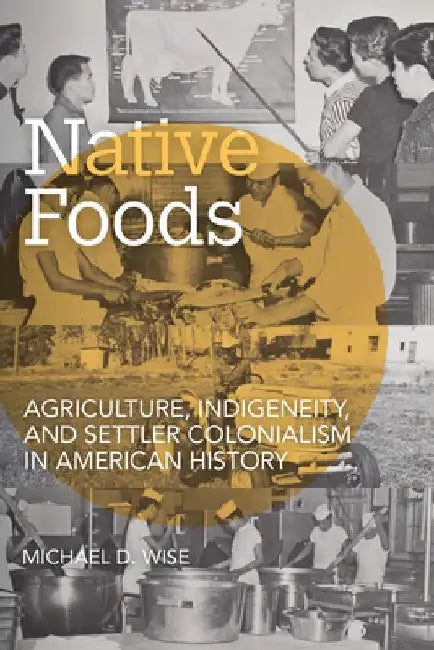 Native Foods: Agriculture, Indigeneity, and Settler Colonialism in American History by Michael D. Wise