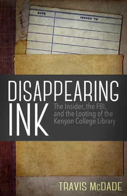 Disappearing Ink: The Insider, the FBI, and the Looting of the Kenyon College Library by Travis McDade