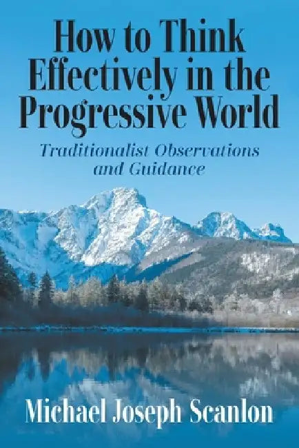 How to Think Effectively in the Progressive World: Traditionalist Observations and Guidance by Michael Joseph Scanlon