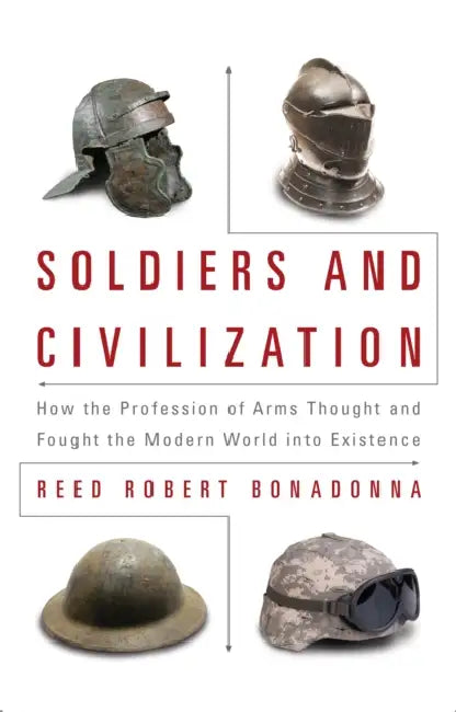 Soldiers and Civilization: How the Profession of Arms Thought and Fought the Modern World Into Existence by PhD Bonadonna Reed R.