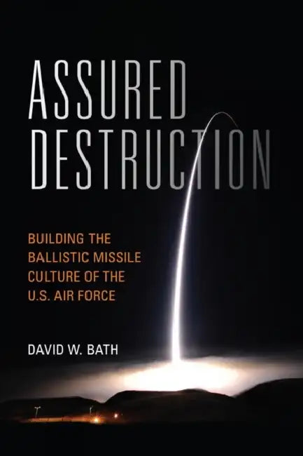 Assured Destruction: Building the Ballistic Missile Culture of the U.S. Air Force by David Bath