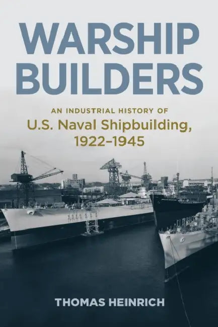 Warship Builders: An Industrial History of U.S. Naval Shipbuilding, 1922-1945 by Thomas Heinrich