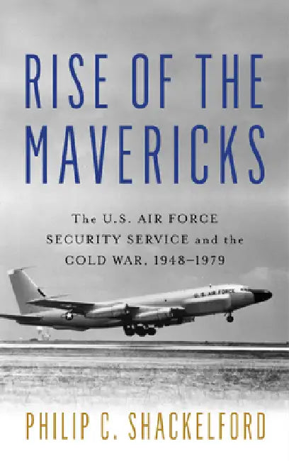 Rise of the Mavericks: The U.S. Air Force Security Service and the Cold War by Philip Clayton Shackelford