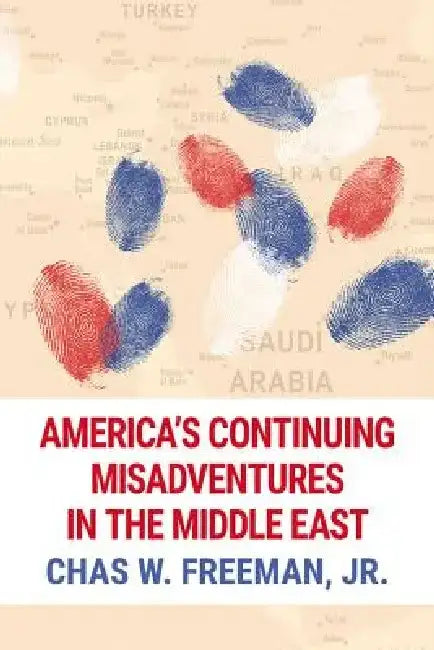 America's Continuing Misadventures in the Middle East by Chas W. Freeman Jr