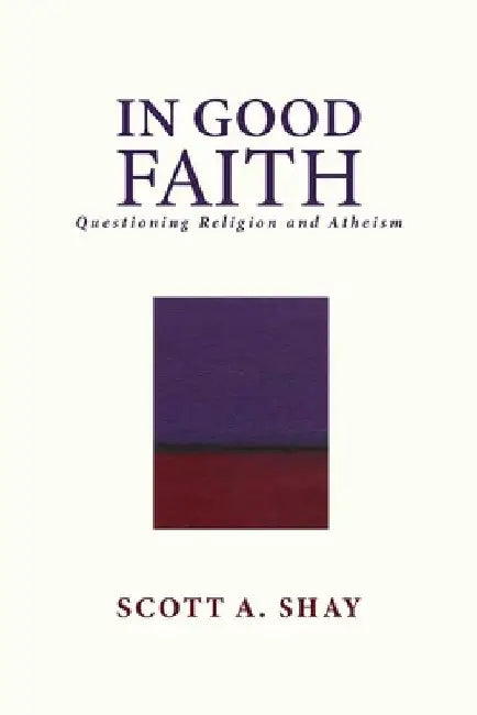 In Good Faith: Questioning Religion and Atheism by Scott A. Shay