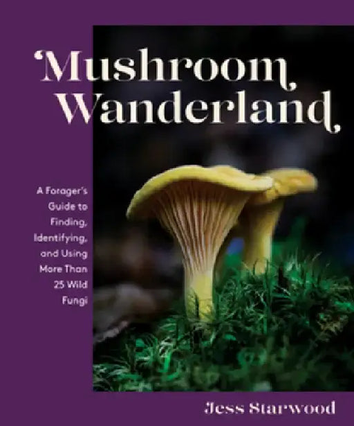 Mushroom Wanderland: A Forager's Guide to Finding, Identifying, and Using More Than 25 Wild Fungi by Jess Starwood