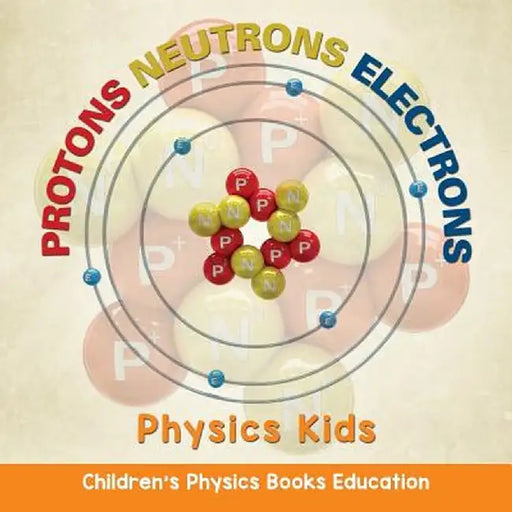 Protons Neutrons Electrons: Physics Kids - Children's Physics Books Education by Baby Professor