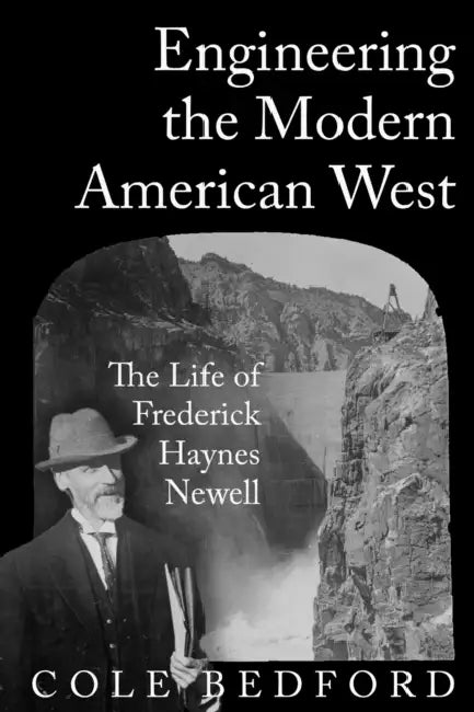 Engineering the Modern American West: The Life of Frederick Haynes Newell by Cole Bedford
