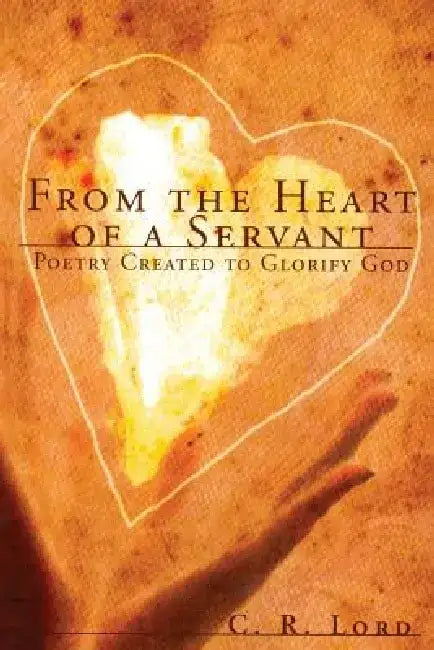 From the Heart of a Servant: Poetry Created to Glorify God by C. R. Lord