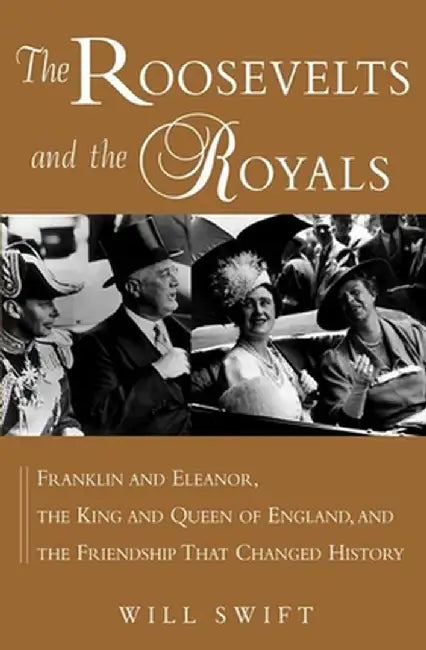 The Roosevelts and the Royals: Franklin and Eleanor, the King and Queen of England, and the Friendship That Changed History by Will Swift