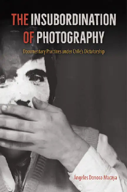 The Insubordination of Photography: Documentary Practices Under Chile's Dictatorship by Ángeles Donoso Macaya