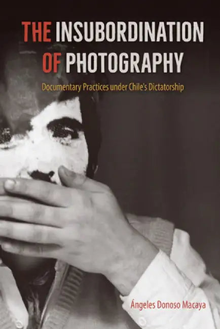 The Insubordination of Photography: Documentary Practices Under Chile's Dictatorship by Ángeles Donoso Macaya
