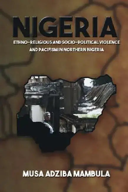 Nigeria: Ethno-Religious and Socio-Political Violence and Pacifism in Northern Nigeria by Musa Adziba Mambula