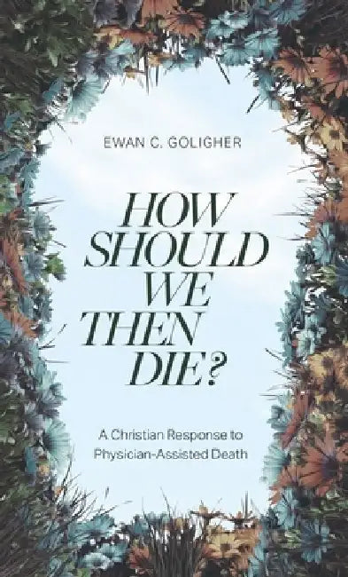 How Should We Then Die?: A Christian Response to Physician-Assisted Death by Ewan C. Goligher