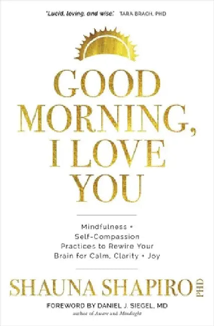 Good Morning, I Love You: Mindfulness and Self-Compassion Practices to Rewire Your Brain for Calm, Clarity, and Joy by Shauna Shapiro