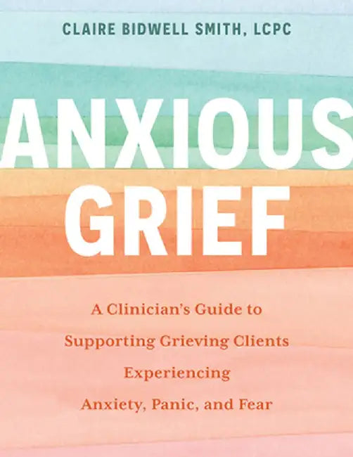 Anxious Grief: A Clinician's Guide to Supporting Grieving Clients Experiencing Anxiety, Panic, and Fear by Claire Bidwell Smith