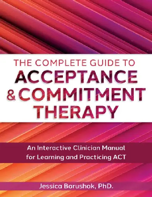 The Complete Guide to Acceptance & Commitment Therapy: An Interactive Skills Manual for Clinicians to Learn and Practice ACT by Jessica Borushok