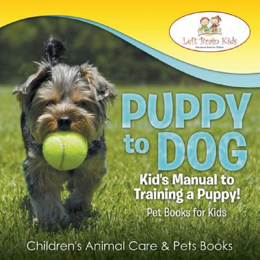 Puppy to Dog: Kid's Manual to Training a Puppy! Pet Books for Kids - Children's Animal Care & Pets Books by Left Brain Kids