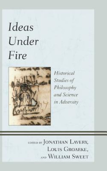 Ideas Under Fire: Historical Studies of Philosophy and Science in Adversity by Jonathan Lavery, Louis Groarke, William Sweet