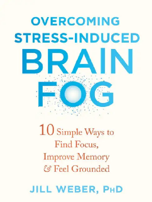 Overcoming Stress-Induced Brain Fog: 10 Simple Ways to Find Focus, Improve Memory, and Feel Grounded by Jill Weber