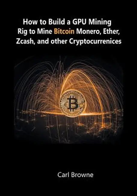 How to Build a Gpu Mining Rig to Mine Bitcoin, Monero, Ether, Zcash, and Other Cryptocurrenices by Browne, Carl