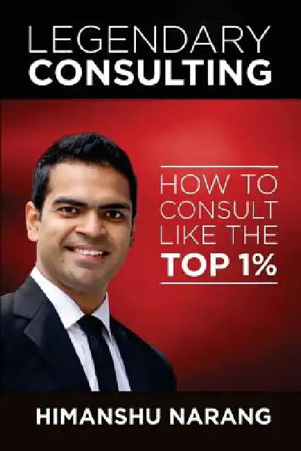 Legendary Consulting: How to Consulting Like the Top 1% by Himanshu Narang