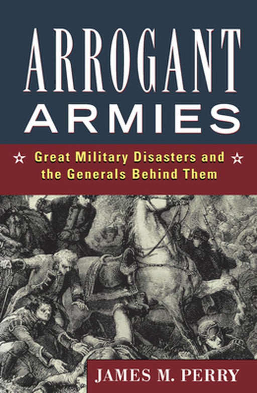 Arrogant Armies: Great Military Disasters and the Generals Behind Them by James M. Perry