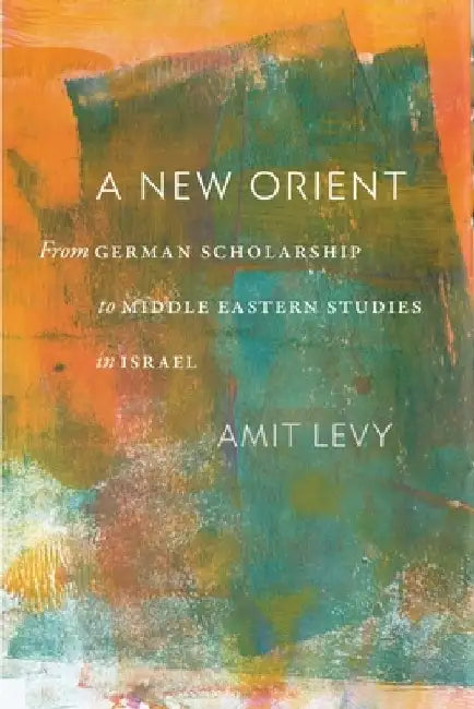 A New Orient: From German Scholarship to Middle Eastern Studies in Israel by Amit Levy