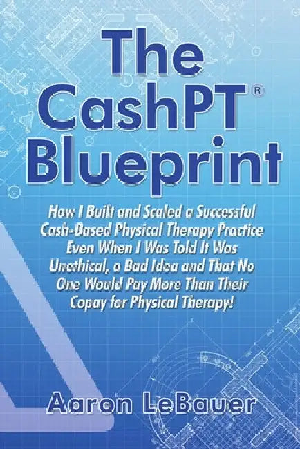 The CashPT(R) Blueprint: How I Built and Scaled a Successful Cash-Based Physical Therapy Practice Even When I Was Told It Was Unethical, a Bad Idea an by Aaron Lebauer