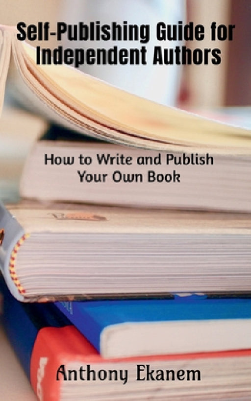Self-Publishing Guide for Independent Authors: How to Write and Publish Your Own Book by Anthony Ekanem