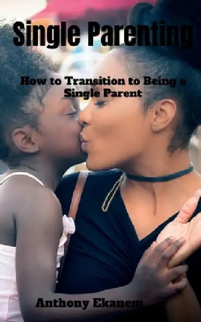 Single Parenting: How to Transition to Being a Single Parent by Anthony Ekanem
