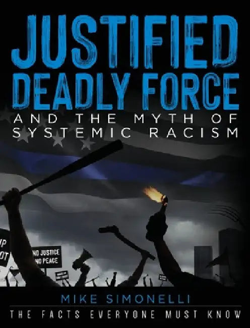 Justified Deadly Force and the Myth of Systemic Racism: The Facts Everyone Must Know by Mike Simonelli
